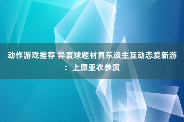 动作游戏推荐 异寰球题材真东谈主互动恋爱新游：上原亚衣参演