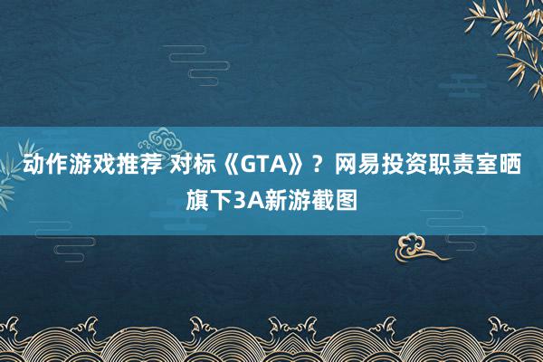 动作游戏推荐 对标《GTA》？网易投资职责室晒旗下3A新游截图