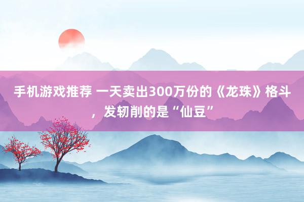 手机游戏推荐 一天卖出300万份的《龙珠》格斗，发轫削的是“仙豆”