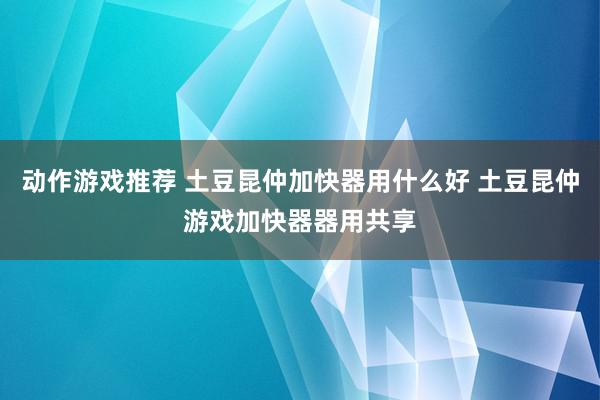 动作游戏推荐 土豆昆仲加快器用什么好 土豆昆仲游戏加快器器用共享