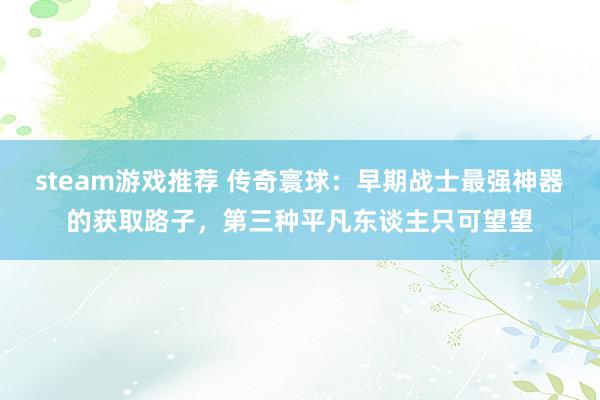 steam游戏推荐 传奇寰球：早期战士最强神器的获取路子，第三种平凡东谈主只可望望