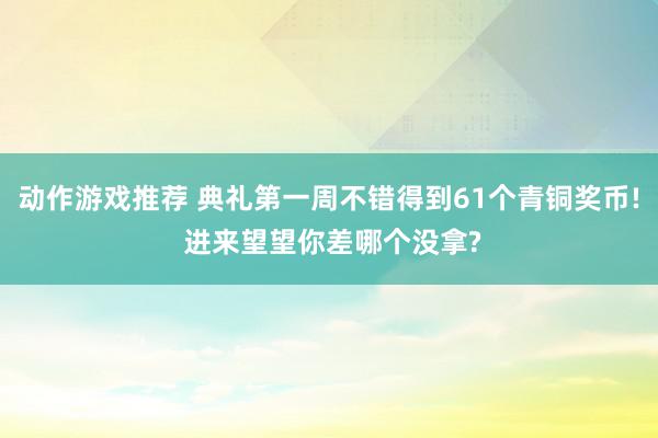 动作游戏推荐 典礼第一周不错得到61个青铜奖币! 进来望望你差哪个没拿?