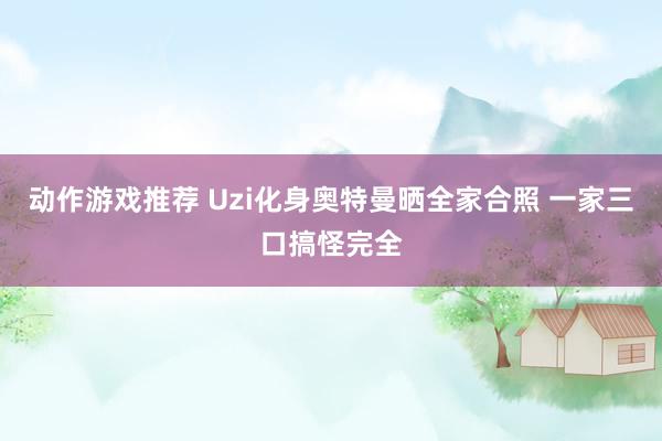 动作游戏推荐 Uzi化身奥特曼晒全家合照 一家三口搞怪完全