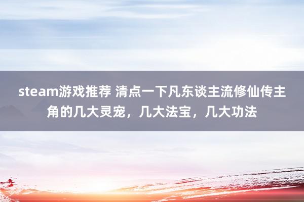 steam游戏推荐 清点一下凡东谈主流修仙传主角的几大灵宠，几大法宝，几大功法