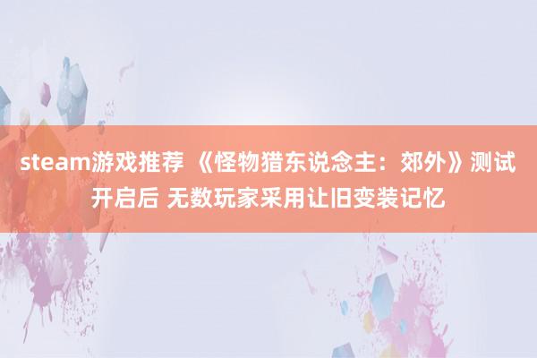 steam游戏推荐 《怪物猎东说念主：郊外》测试开启后 无数玩家采用让旧变装记忆