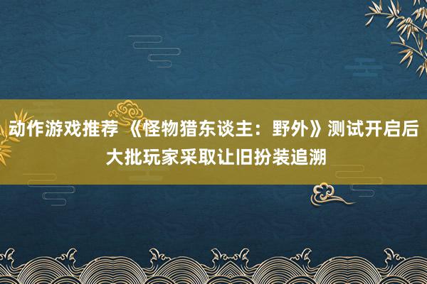 动作游戏推荐 《怪物猎东谈主：野外》测试开启后 大批玩家采取让旧扮装追溯