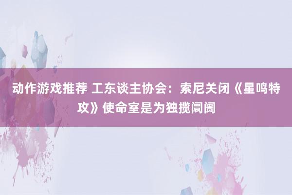 动作游戏推荐 工东谈主协会：索尼关闭《星鸣特攻》使命室是为独揽阛阓