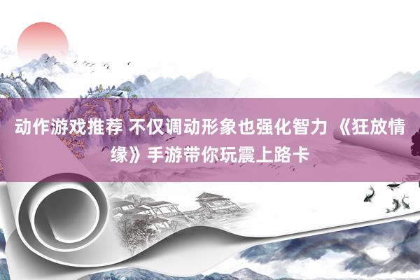 动作游戏推荐 不仅调动形象也强化智力 《狂放情缘》手游带你玩震上路卡