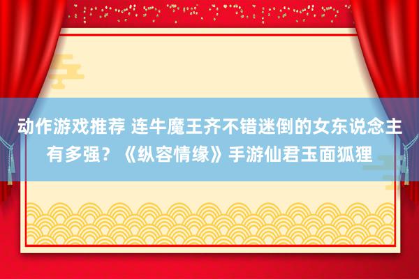 动作游戏推荐 连牛魔王齐不错迷倒的女东说念主有多强？《纵容情缘》手游仙君玉面狐狸