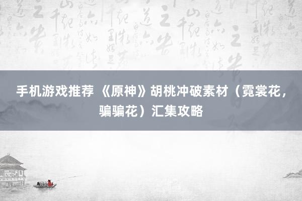 手机游戏推荐 《原神》胡桃冲破素材（霓裳花，骗骗花）汇集攻略