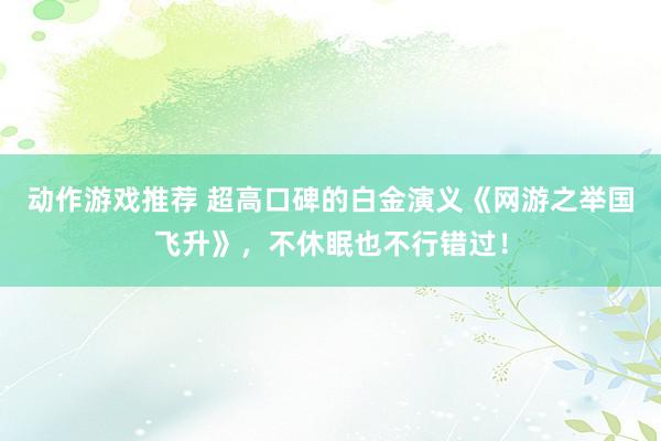 动作游戏推荐 超高口碑的白金演义《网游之举国飞升》，不休眠也不行错过！