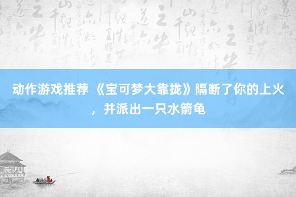 动作游戏推荐 《宝可梦大靠拢》隔断了你的上火，并派出一只水箭龟