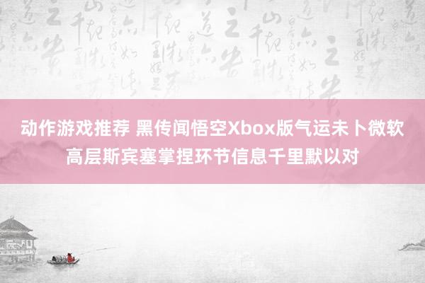 动作游戏推荐 黑传闻悟空Xbox版气运未卜微软高层斯宾塞掌捏环节信息千里默以对