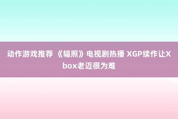 动作游戏推荐 《辐照》电视剧热播 XGP续作让Xbox老迈很为难