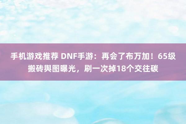 手机游戏推荐 DNF手游：再会了布万加！65级搬砖舆图曝光，刷一次掉18个交往碳