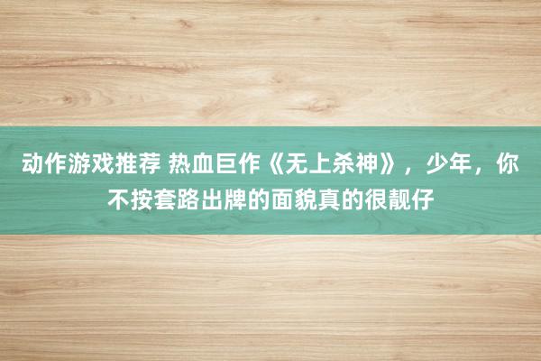 动作游戏推荐 热血巨作《无上杀神》，少年，你不按套路出牌的面貌真的很靓仔