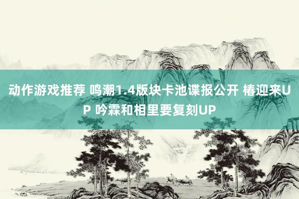 动作游戏推荐 鸣潮1.4版块卡池谍报公开 椿迎来UP 吟霖和相里要复刻UP