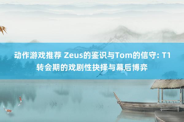 动作游戏推荐 Zeus的鉴识与Tom的信守: T1转会期的戏剧性抉择与幕后博弈