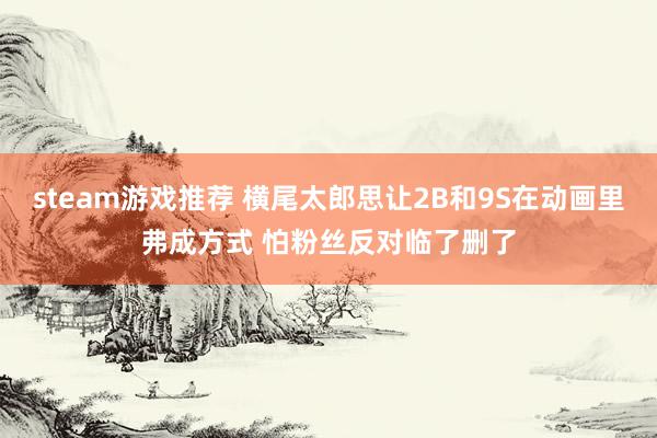 steam游戏推荐 横尾太郎思让2B和9S在动画里弗成方式 怕粉丝反对临了删了