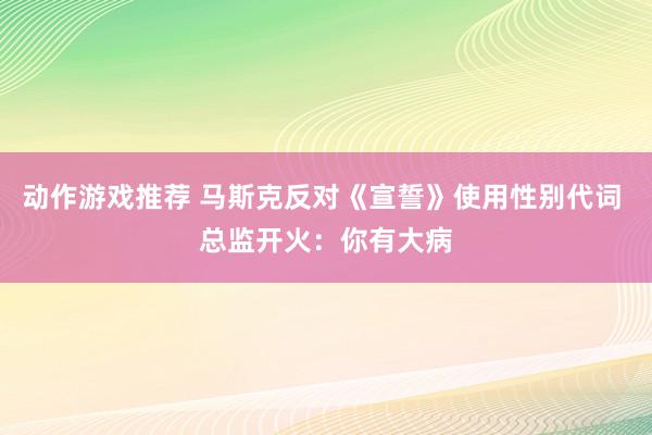 动作游戏推荐 马斯克反对《宣誓》使用性别代词 总监开火：你有大病