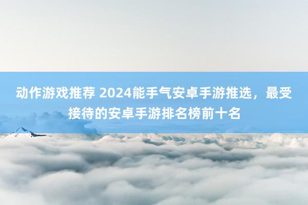 动作游戏推荐 2024能手气安卓手游推选，最受接待的安卓手游排名榜前十名