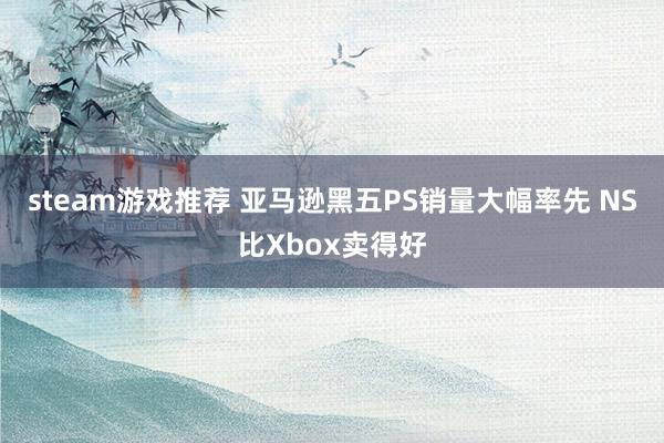 steam游戏推荐 亚马逊黑五PS销量大幅率先 NS比Xbox卖得好