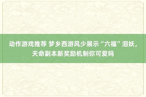 动作游戏推荐 梦乡西游风少展示“六福”泪妖，天命副本新奖励机制你可爱吗