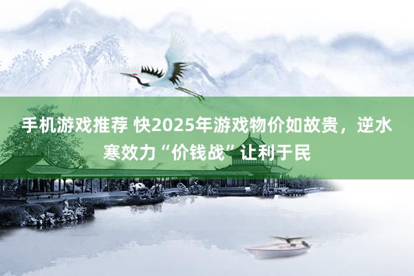 手机游戏推荐 快2025年游戏物价如故贵，逆水寒效力“价钱战”让利于民