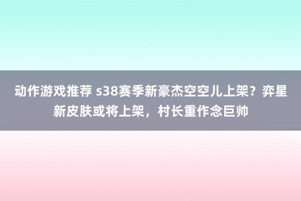 动作游戏推荐 s38赛季新豪杰空空儿上架？弈星新皮肤或将上架，村长重作念巨帅