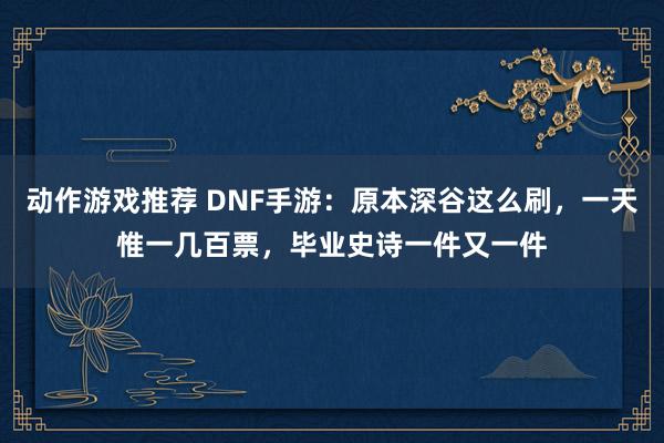 动作游戏推荐 DNF手游：原本深谷这么刷，一天惟一几百票，毕业史诗一件又一件