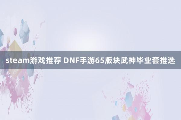 steam游戏推荐 DNF手游65版块武神毕业套推选