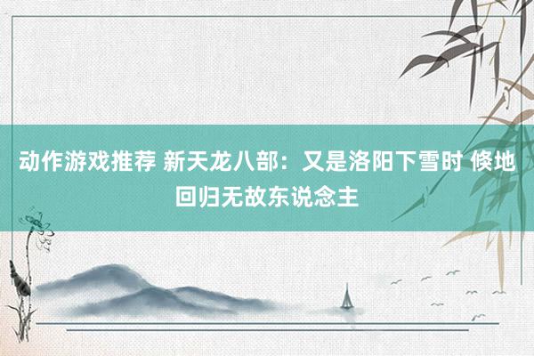 动作游戏推荐 新天龙八部：又是洛阳下雪时 倏地回归无故东说念主