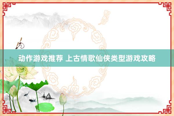 动作游戏推荐 上古情歌仙侠类型游戏攻略