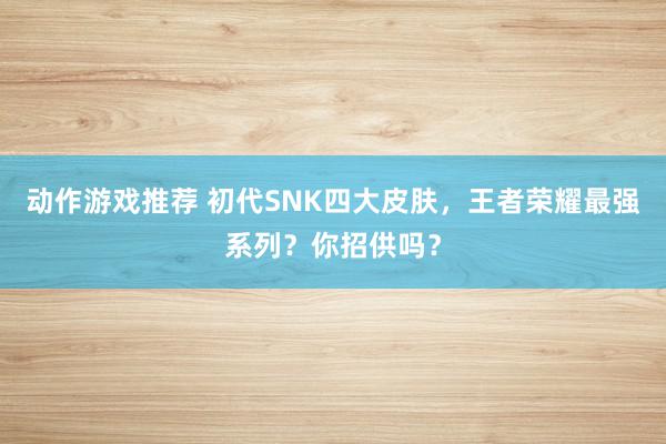 动作游戏推荐 初代SNK四大皮肤，王者荣耀最强系列？你招供吗？