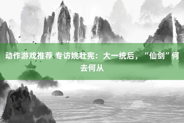 动作游戏推荐 专访姚壮宪：大一统后，“仙剑”何去何从