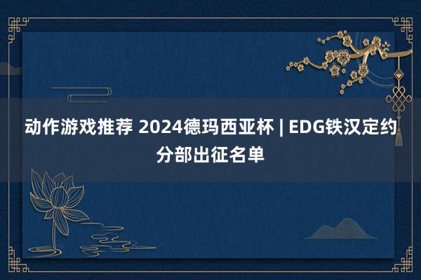 动作游戏推荐 2024德玛西亚杯 | EDG铁汉定约分部出征名单