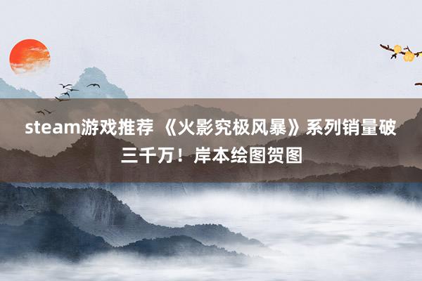 steam游戏推荐 《火影究极风暴》系列销量破三千万！岸本绘图贺图