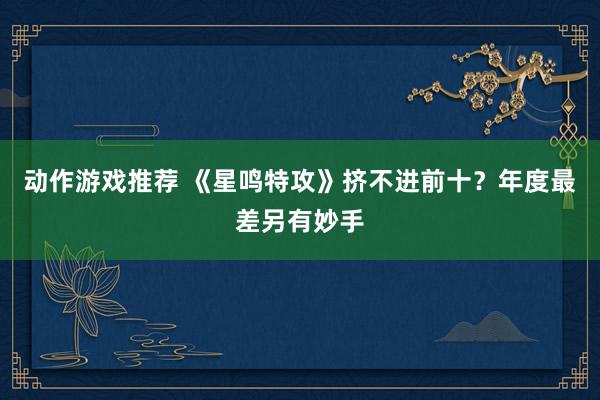 动作游戏推荐 《星鸣特攻》挤不进前十？年度最差另有妙手