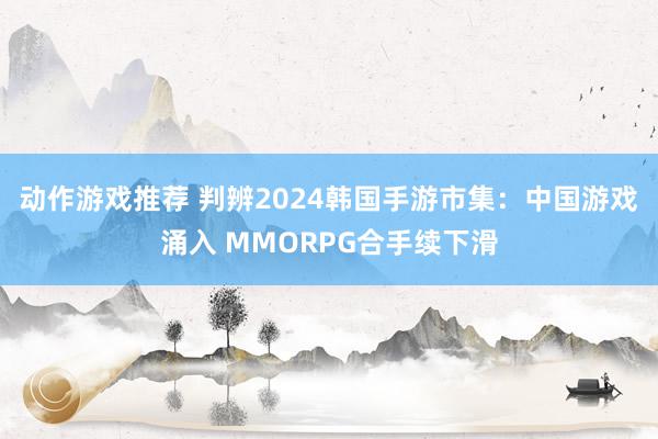 动作游戏推荐 判辨2024韩国手游市集：中国游戏涌入 MMORPG合手续下滑