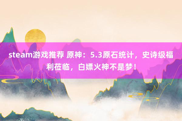 steam游戏推荐 原神：5.3原石统计，史诗级福利莅临，白嫖火神不是梦！