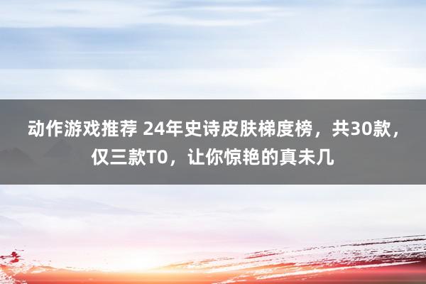 动作游戏推荐 24年史诗皮肤梯度榜，共30款，仅三款T0，让你惊艳的真未几