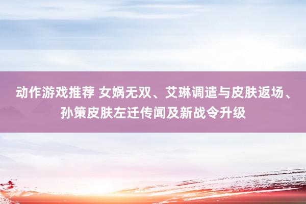 动作游戏推荐 女娲无双、艾琳调遣与皮肤返场、孙策皮肤左迁传闻及新战令升级