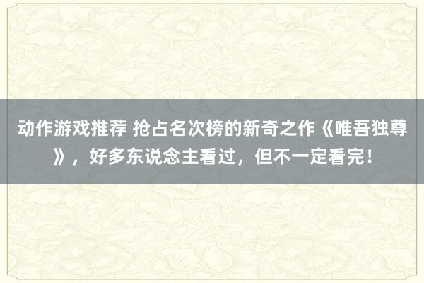 动作游戏推荐 抢占名次榜的新奇之作《唯吾独尊》，好多东说念主看过，但不一定看完！