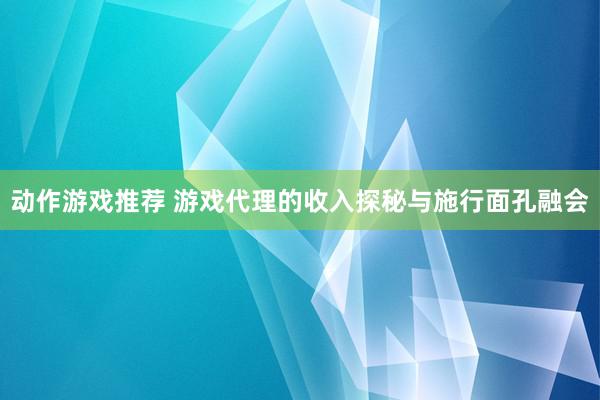 动作游戏推荐 游戏代理的收入探秘与施行面孔融会