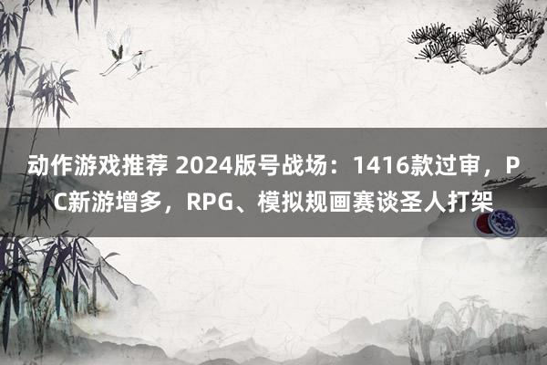 动作游戏推荐 2024版号战场：1416款过审，PC新游增多，RPG、模拟规画赛谈圣人打架