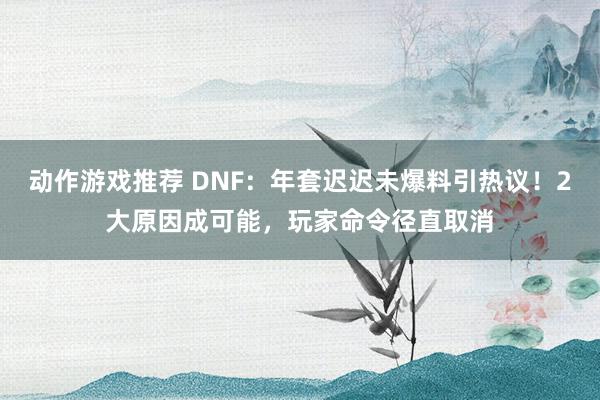 动作游戏推荐 DNF：年套迟迟未爆料引热议！2大原因成可能，玩家命令径直取消