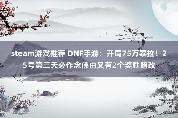 steam游戏推荐 DNF手游：开局75万泰拉！25号第三天必作念佛由又有2个奖励暗改