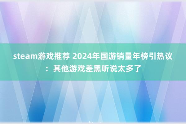 steam游戏推荐 2024年国游销量年榜引热议：其他游戏差黑听说太多了