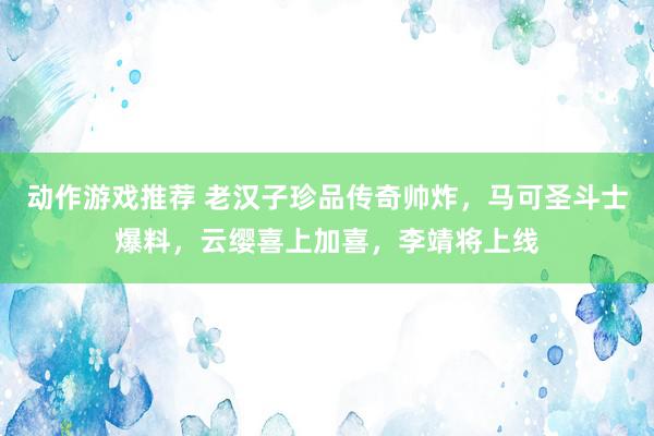 动作游戏推荐 老汉子珍品传奇帅炸，马可圣斗士爆料，云缨喜上加喜，李靖将上线