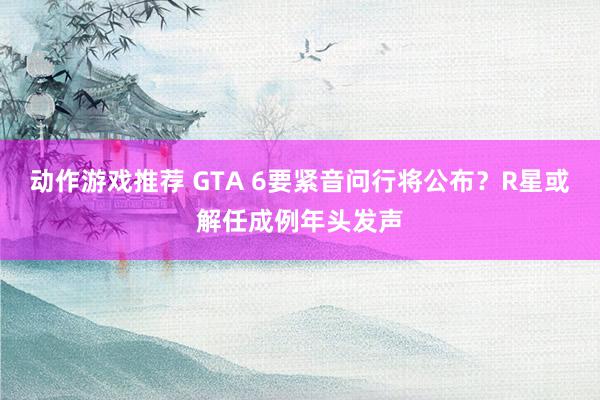 动作游戏推荐 GTA 6要紧音问行将公布？R星或解任成例年头发声